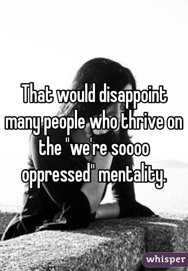 That would disappoint many people who thrive on the "we're soooo oppressed" mentality. 