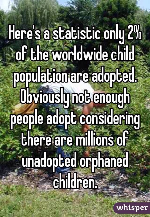 Here's a statistic only 2% of the worldwide child population are adopted. Obviously not enough people adopt considering there are millions of unadopted orphaned children.