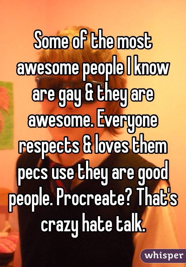 Some of the most awesome people I know are gay & they are awesome. Everyone respects & loves them pecs use they are good people. Procreate? That's crazy hate talk.