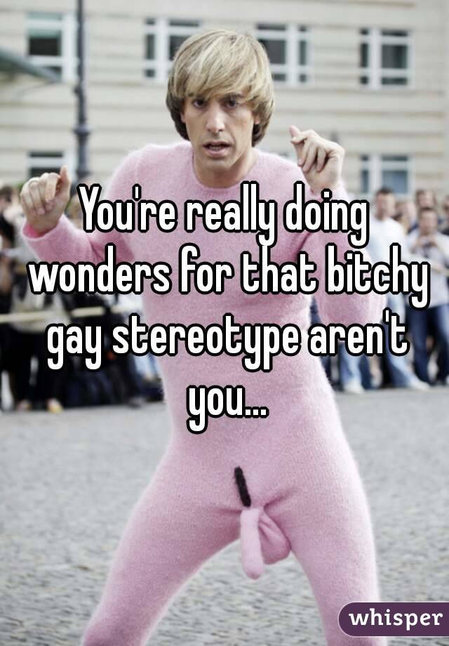 You're really doing wonders for that bitchy gay stereotype aren't you...