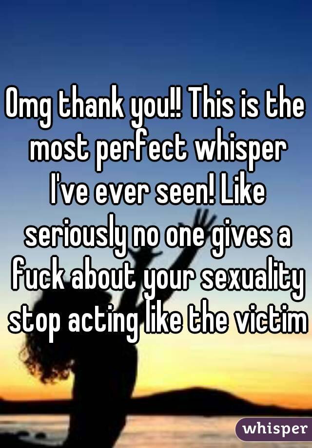 Omg thank you!! This is the most perfect whisper I've ever seen! Like seriously no one gives a fuck about your sexuality stop acting like the victim