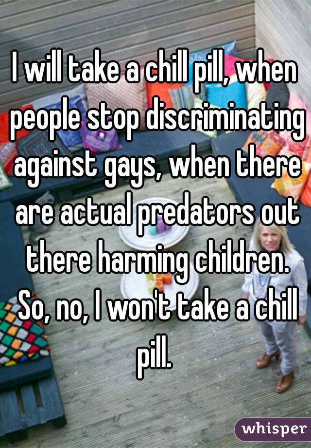 I will take a chill pill, when people stop discriminating against gays, when there are actual predators out there harming children. So, no, I won't take a chill pill. 