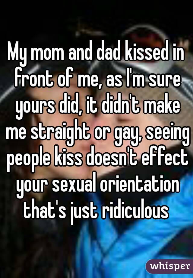 My mom and dad kissed in front of me, as I'm sure yours did, it didn't make me straight or gay, seeing people kiss doesn't effect your sexual orientation that's just ridiculous 