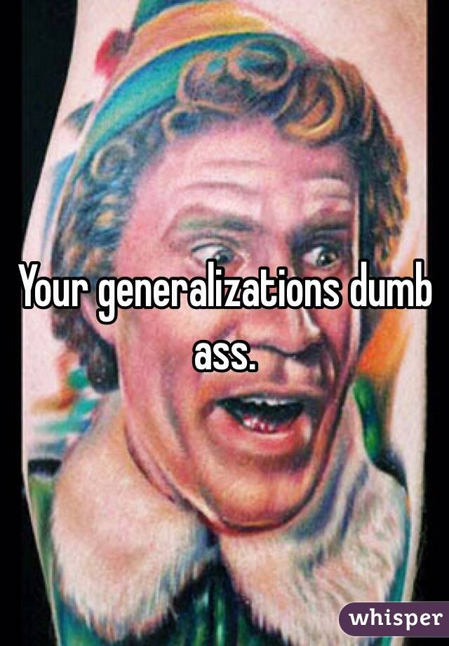 Your generalizations dumb ass. 