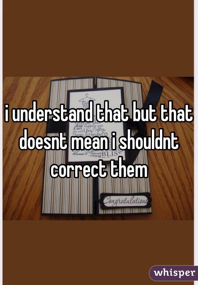 i understand that but that doesnt mean i shouldnt correct them