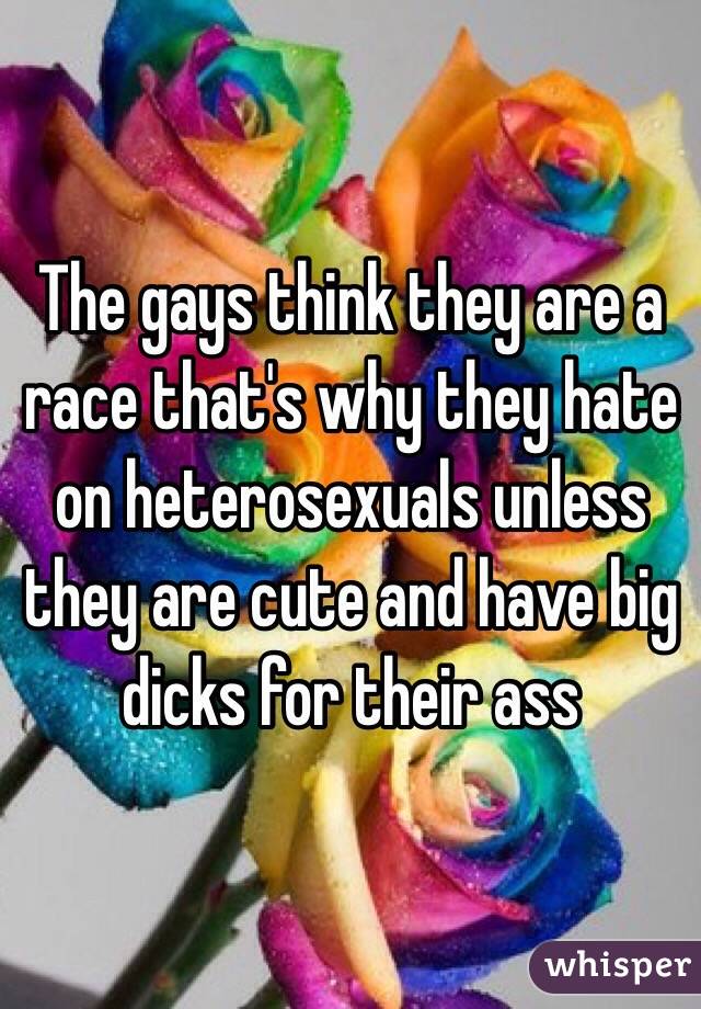 The gays think they are a race that's why they hate on heterosexuals unless they are cute and have big dicks for their ass