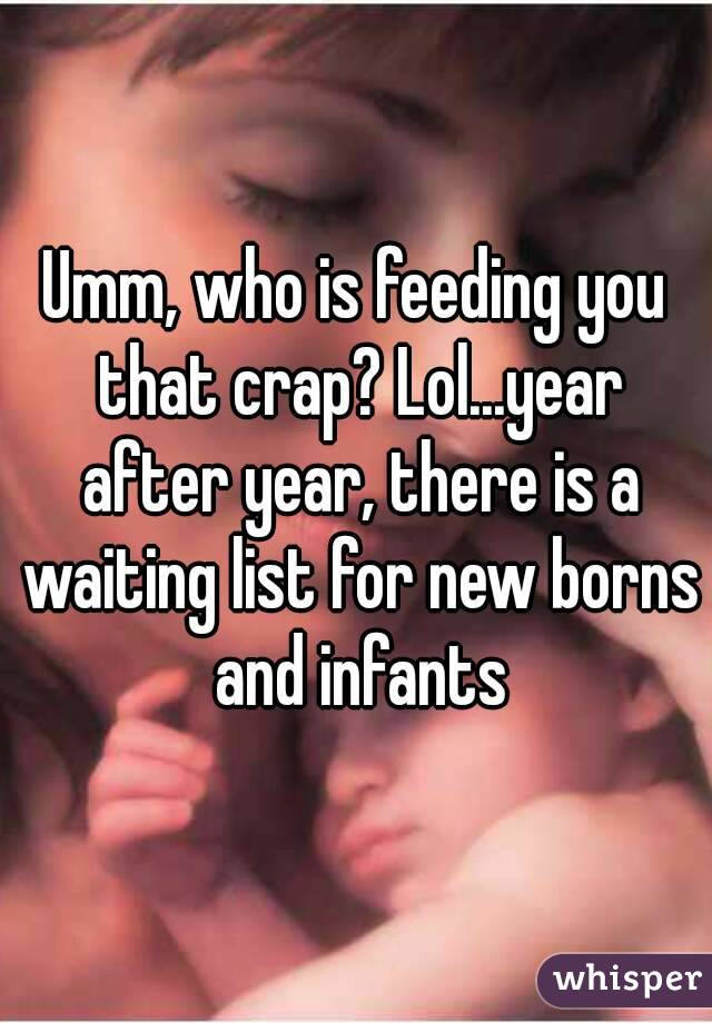 Umm, who is feeding you that crap? Lol...year after year, there is a waiting list for new borns and infants