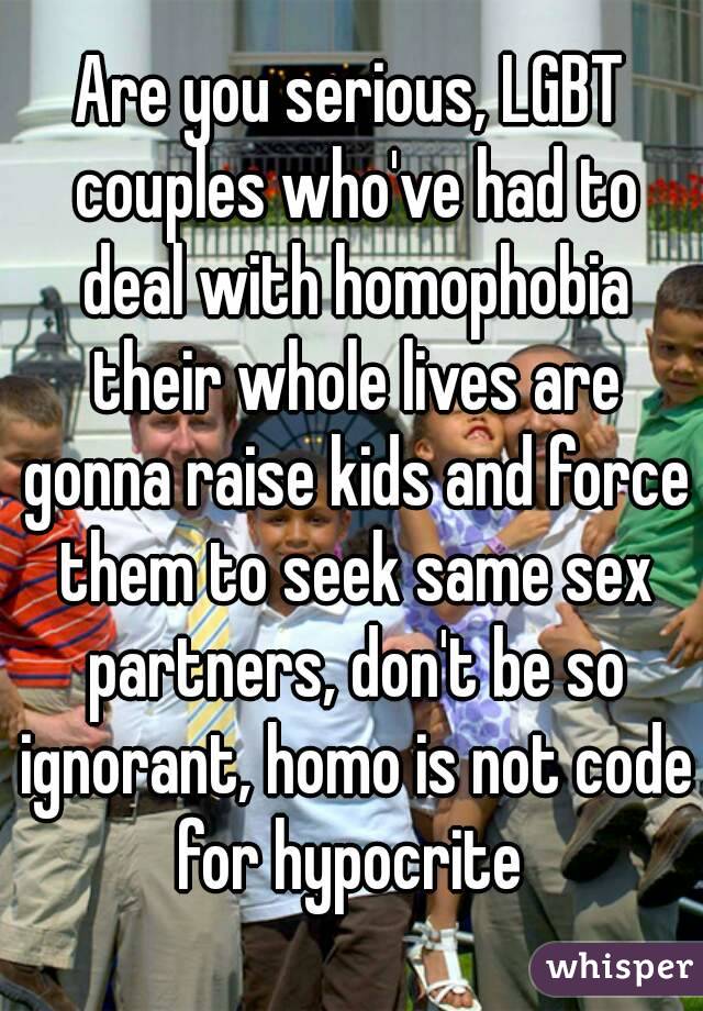 Are you serious, LGBT couples who've had to deal with homophobia their whole lives are gonna raise kids and force them to seek same sex partners, don't be so ignorant, homo is not code for hypocrite 