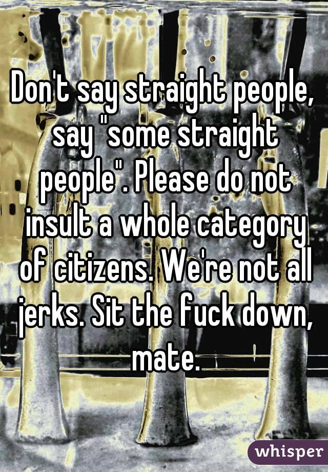 Don't say straight people, say "some straight people". Please do not insult a whole category of citizens. We're not all jerks. Sit the fuck down, mate.