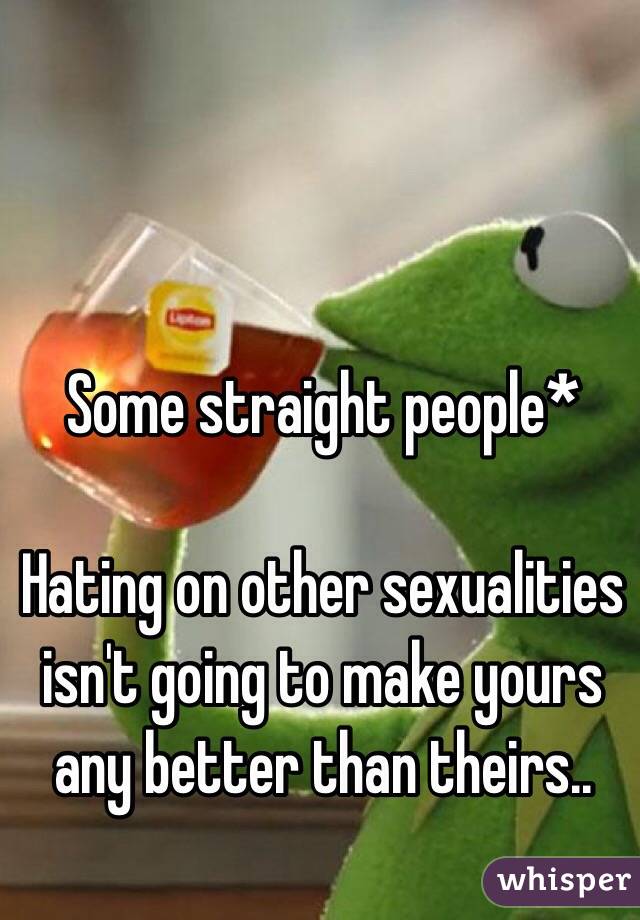 Some straight people*

Hating on other sexualities isn't going to make yours any better than theirs..