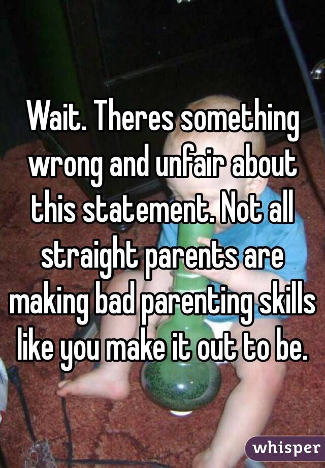 Wait. Theres something wrong and unfair about this statement. Not all straight parents are making bad parenting skills like you make it out to be.