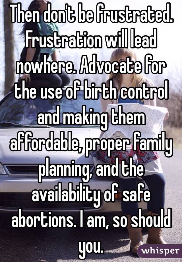 Then don't be frustrated. Frustration will lead nowhere. Advocate for the use of birth control and making them affordable, proper family planning, and the availability of safe abortions. I am, so should you.