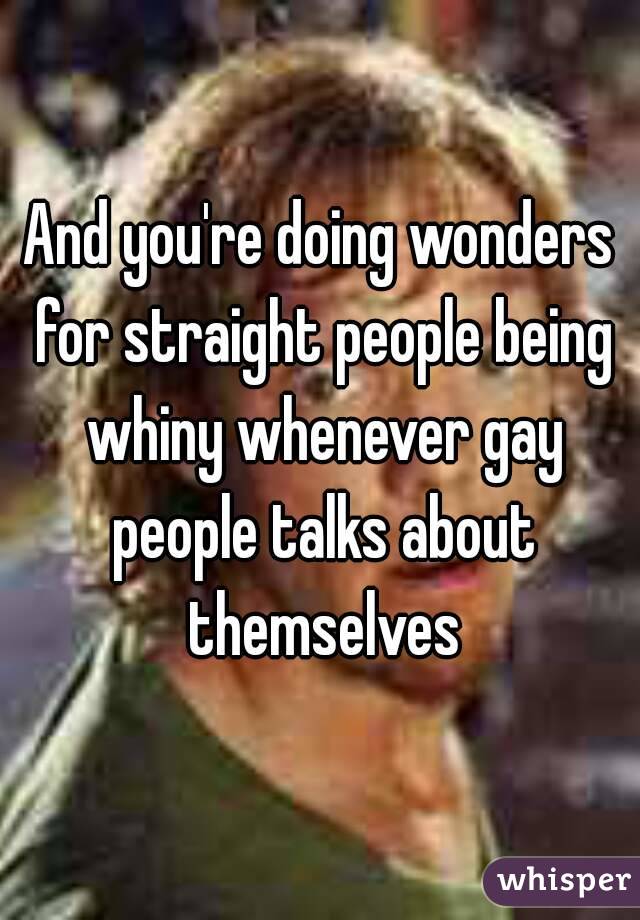 And you're doing wonders for straight people being whiny whenever gay people talks about themselves