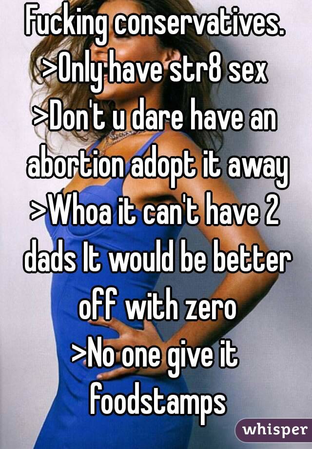 Fucking conservatives.
>Only have str8 sex
>Don't u dare have an abortion adopt it away
>Whoa it can't have 2 dads It would be better off with zero
>No one give it foodstamps