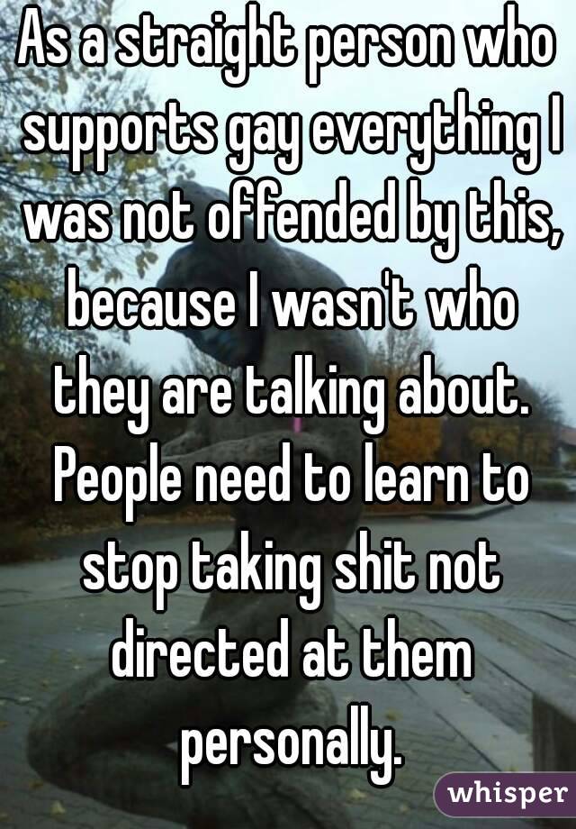 As a straight person who supports gay everything I was not offended by this, because I wasn't who they are talking about. People need to learn to stop taking shit not directed at them personally.