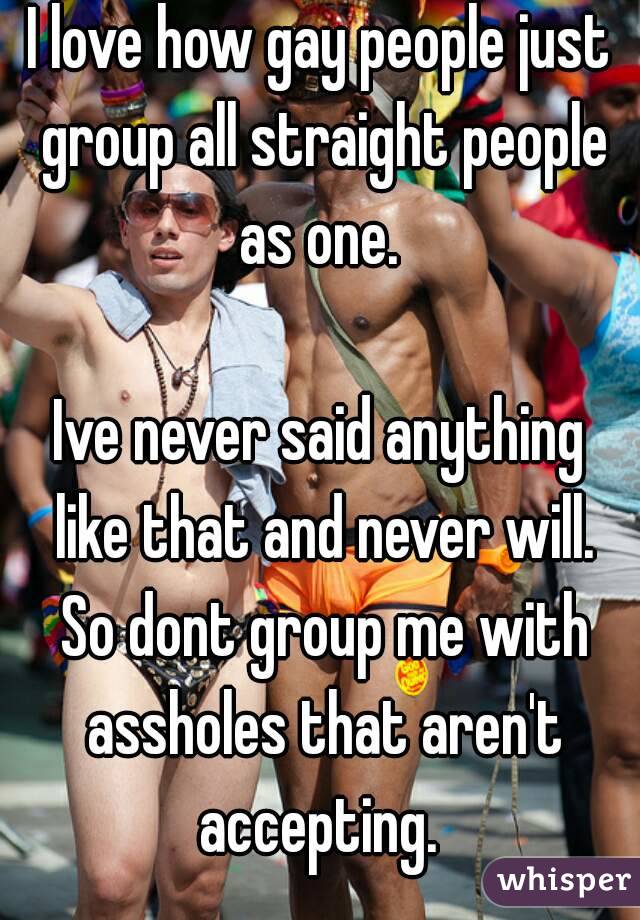 I love how gay people just group all straight people as one. 

Ive never said anything like that and never will. So dont group me with assholes that aren't accepting. 