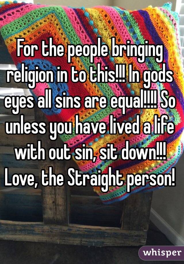 For the people bringing religion in to this!!! In gods eyes all sins are equal!!!! So unless you have lived a life with out sin, sit down!!!  
Love, the Straight person! 