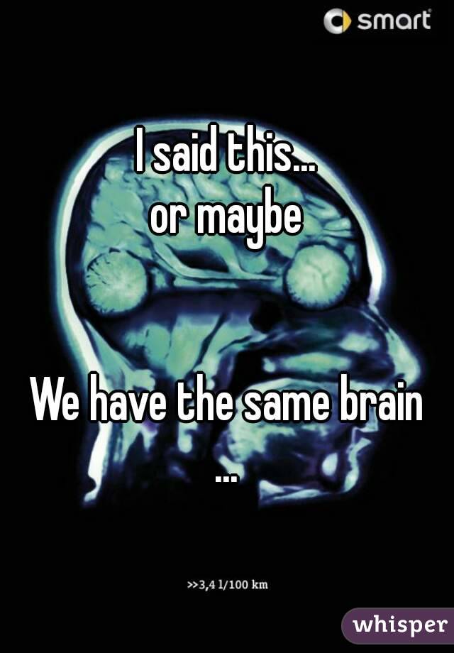 I said this...
or maybe


We have the same brain
...