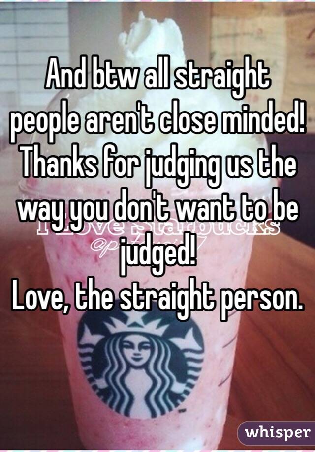 And btw all straight people aren't close minded! Thanks for judging us the way you don't want to be judged! 
Love, the straight person. 