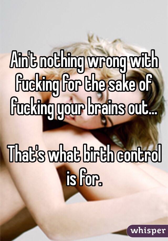 Ain't nothing wrong with fucking for the sake of fucking your brains out...

That's what birth control is for. 