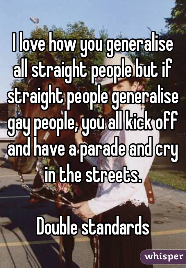 I love how you generalise all straight people but if straight people generalise gay people, you all kick off and have a parade and cry in the streets.

Double standards 