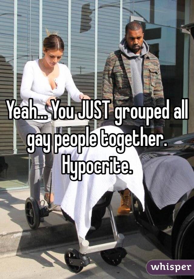 Yeah... You JUST grouped all gay people together. Hypocrite. 