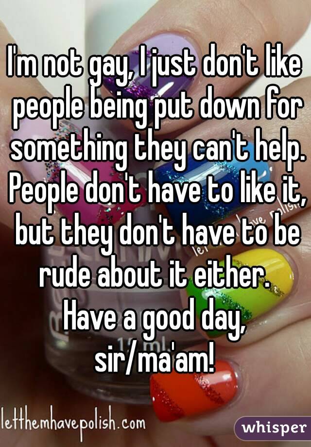 I'm not gay, I just don't like people being put down for something they can't help. People don't have to like it, but they don't have to be rude about it either. 
Have a good day, sir/ma'am! 