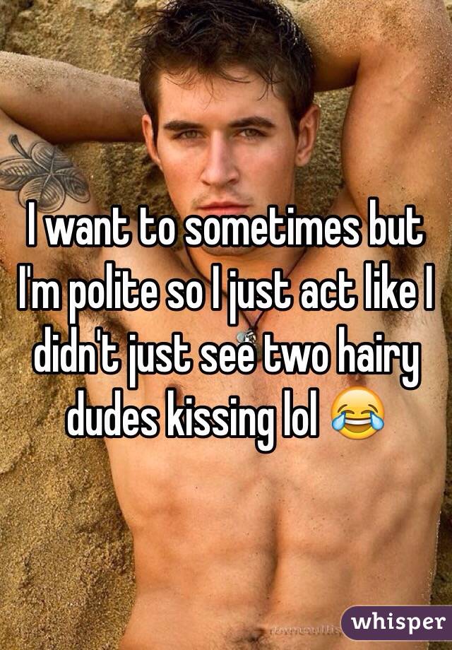 I want to sometimes but I'm polite so I just act like I didn't just see two hairy dudes kissing lol 😂