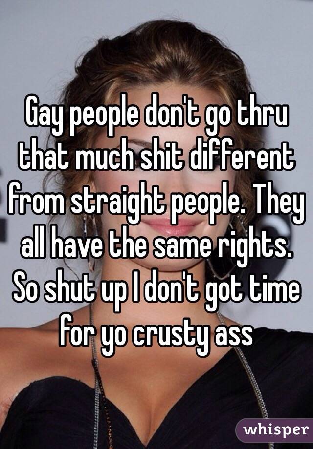 Gay people don't go thru that much shit different from straight people. They all have the same rights. So shut up I don't got time for yo crusty ass