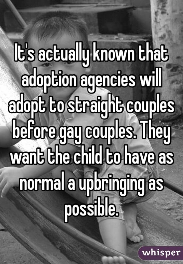 It's actually known that adoption agencies will adopt to straight couples before gay couples. They want the child to have as normal a upbringing as possible.  