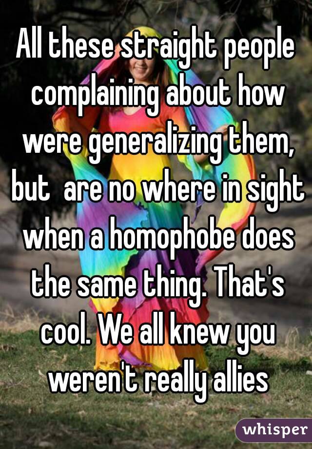 All these straight people complaining about how were generalizing them, but  are no where in sight when a homophobe does the same thing. That's cool. We all knew you weren't really allies