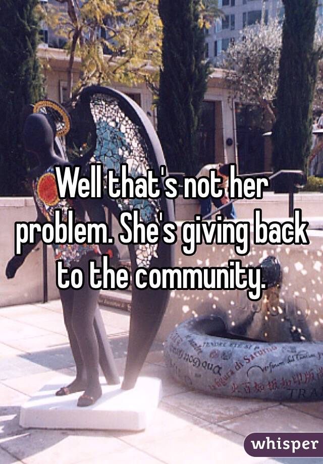 Well that's not her problem. She's giving back to the community. 