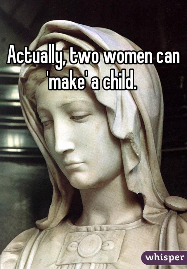 Actually, two women can 'make' a child. 