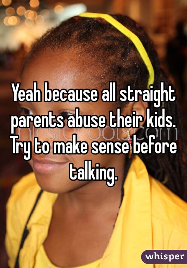 Yeah because all straight parents abuse their kids.  Try to make sense before talking.  