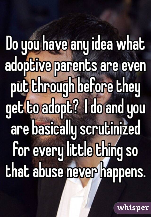 Do you have any idea what adoptive parents are even put through before they get to adopt?  I do and you are basically scrutinized for every little thing so that abuse never happens. 