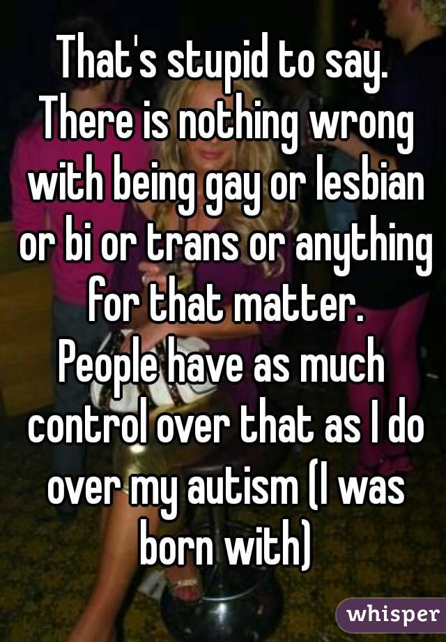 That's stupid to say. There is nothing wrong with being gay or lesbian or bi or trans or anything for that matter.
People have as much control over that as I do over my autism (I was born with)