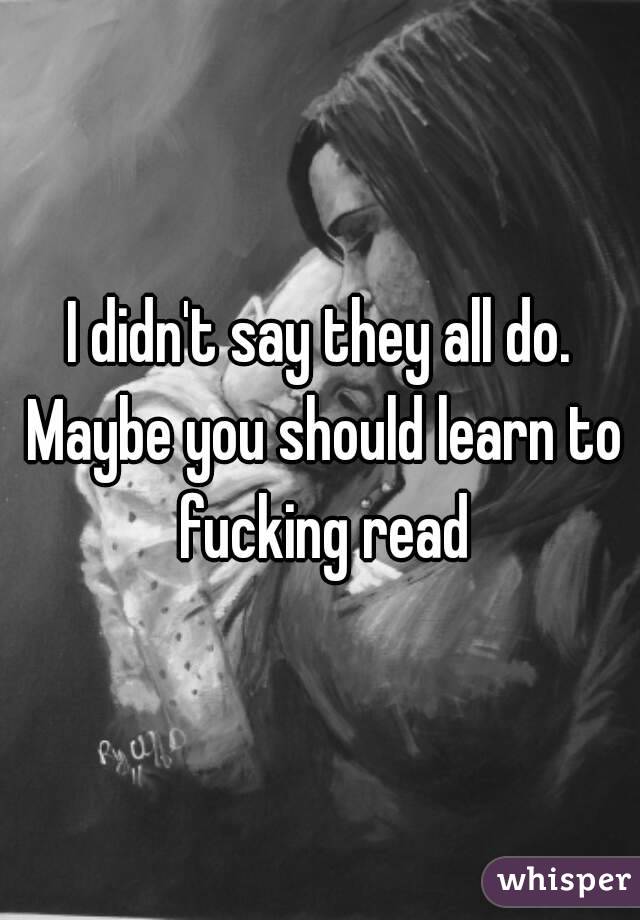 I didn't say they all do. Maybe you should learn to fucking read