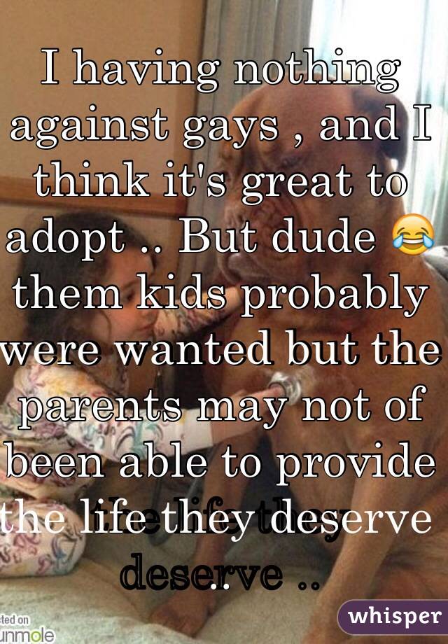 I having nothing against gays , and I think it's great to adopt .. But dude 😂 them kids probably were wanted but the parents may not of been able to provide the life they deserve ..