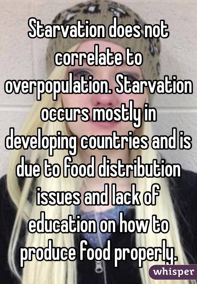 Starvation does not correlate to overpopulation. Starvation occurs mostly in developing countries and is due to food distribution issues and lack of education on how to produce food properly. 