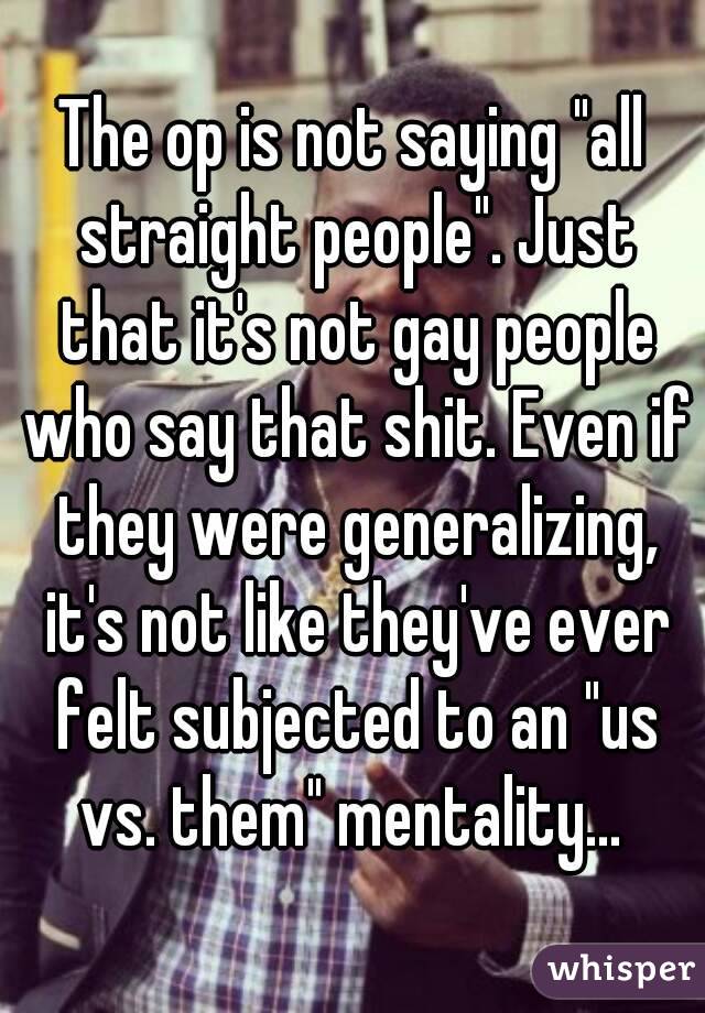 The op is not saying "all straight people". Just that it's not gay people who say that shit. Even if they were generalizing, it's not like they've ever felt subjected to an "us vs. them" mentality... 