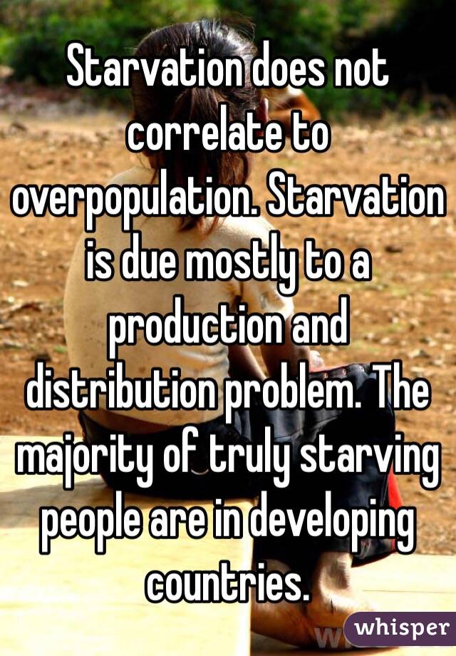 Starvation does not correlate to overpopulation. Starvation is due mostly to a production and distribution problem. The majority of truly starving people are in developing countries.