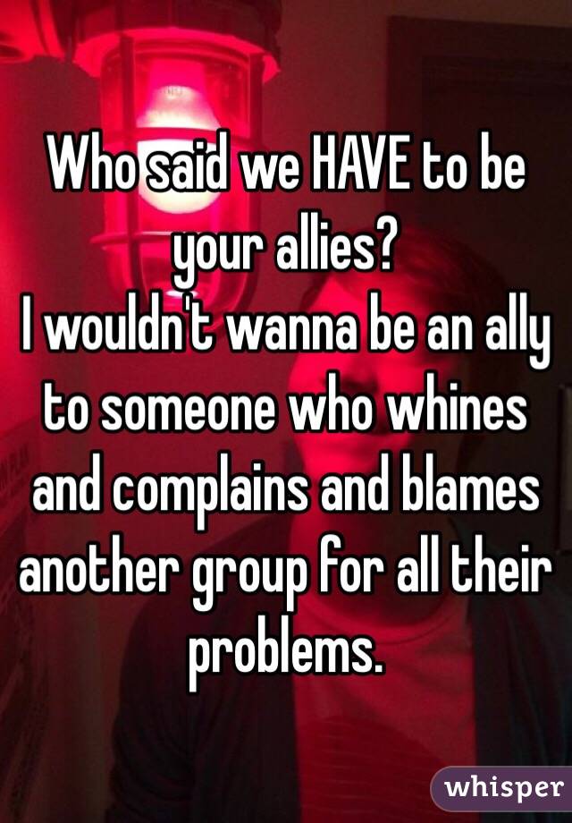 Who said we HAVE to be your allies? 
I wouldn't wanna be an ally to someone who whines and complains and blames another group for all their problems. 