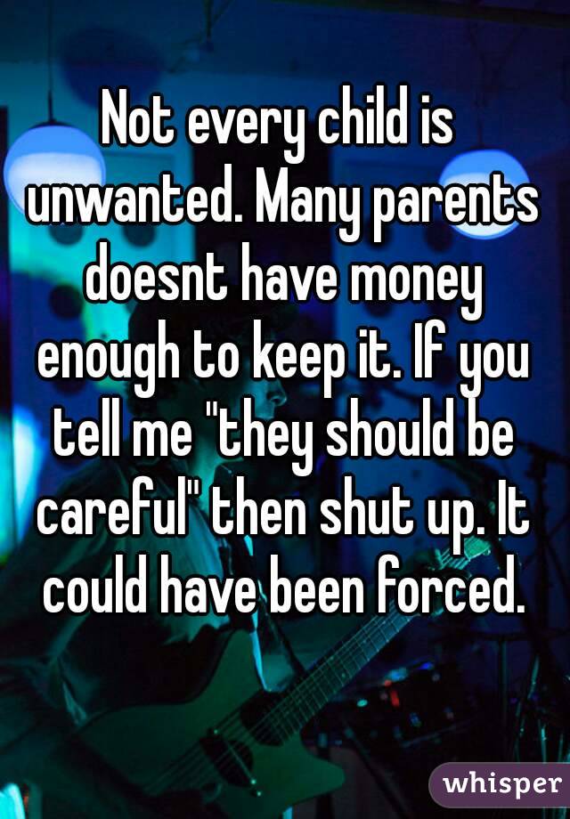 Not every child is unwanted. Many parents doesnt have money enough to keep it. If you tell me "they should be careful" then shut up. It could have been forced.