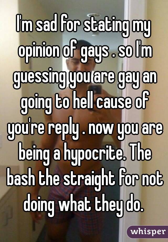 I'm sad for stating my opinion of gays . so I'm guessing you are gay an going to hell cause of you're reply . now you are being a hypocrite. The bash the straight for not doing what they do. 