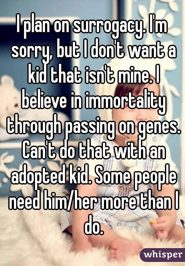 I plan on surrogacy. I'm sorry, but I don't want a kid that isn't mine. I believe in immortality through passing on genes. Can't do that with an adopted kid. Some people need him/her more than I do.