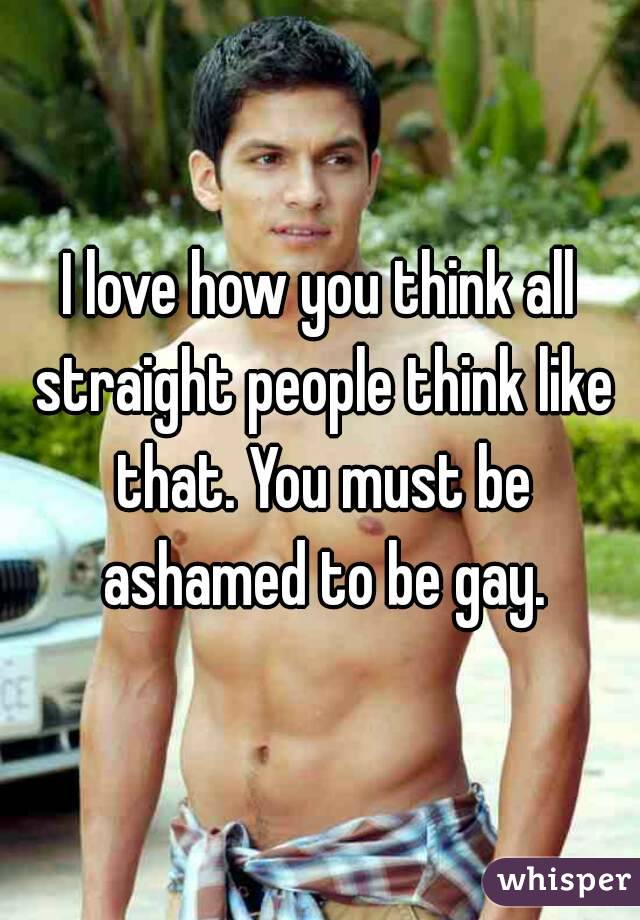 I love how you think all straight people think like that. You must be ashamed to be gay.