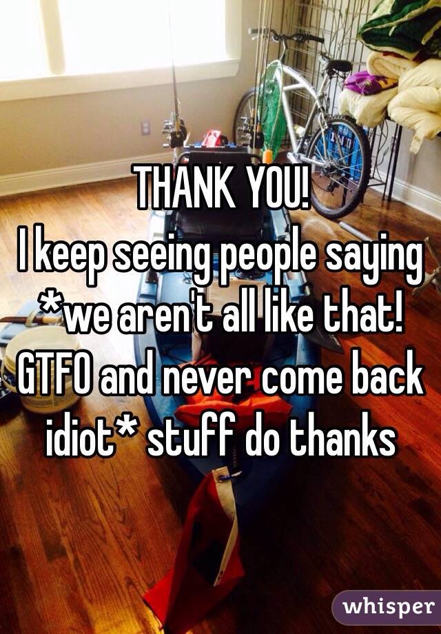 THANK YOU! 
I keep seeing people saying *we aren't all like that! GTFO and never come back idiot* stuff do thanks