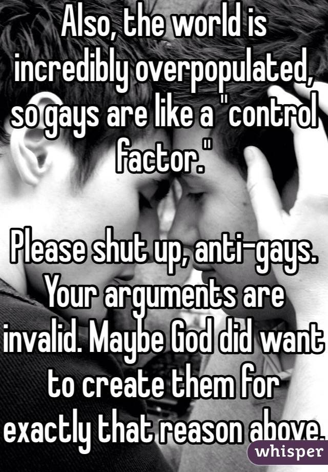 Also, the world is incredibly overpopulated, so gays are like a "control factor."

Please shut up, anti-gays. Your arguments are invalid. Maybe God did want to create them for exactly that reason above.