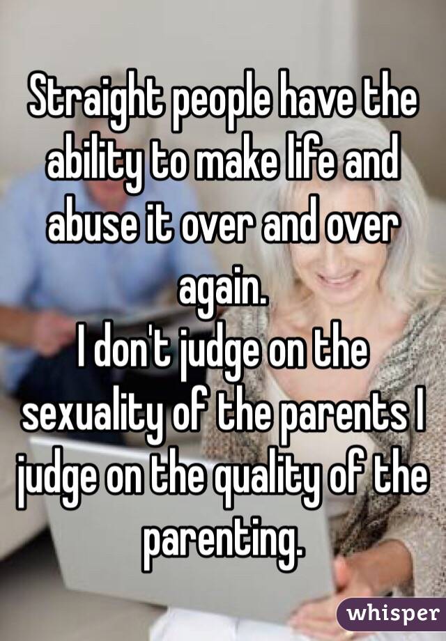 Straight people have the ability to make life and abuse it over and over again.
I don't judge on the sexuality of the parents I judge on the quality of the parenting.