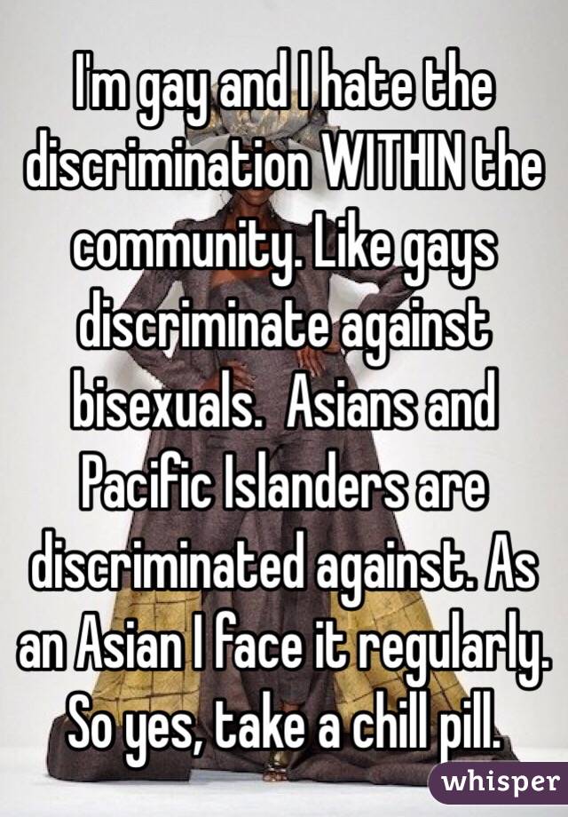 I'm gay and I hate the discrimination WITHIN the community. Like gays discriminate against bisexuals.  Asians and Pacific Islanders are discriminated against. As an Asian I face it regularly. So yes, take a chill pill. 